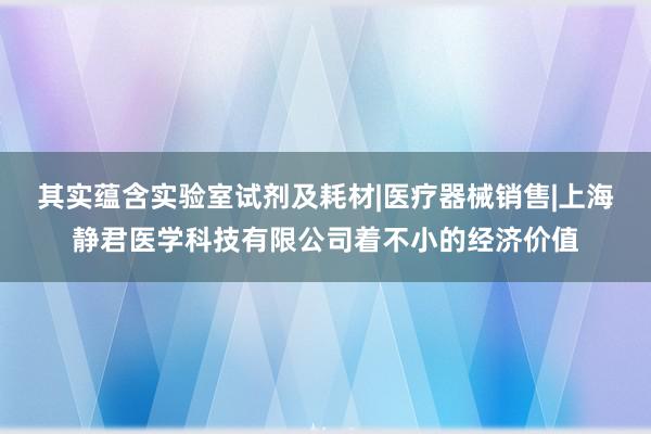 其实蕴含实验室试剂及耗材|医疗器械销售|上海静君医学科技有限公司着不小的经济价值
