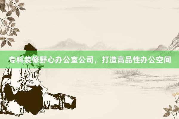 专科装修野心办公室公司，打造高品性办公空间